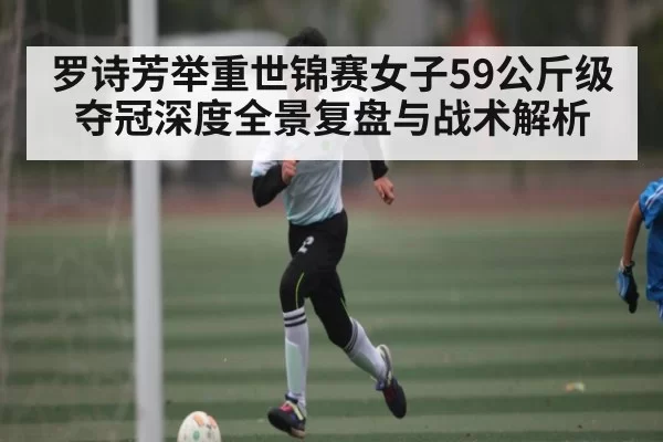 罗诗芳举重世锦赛女子59公斤级夺冠深度全景复盘与战术解析